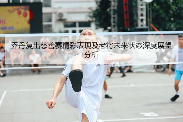 乔丹复出慈善赛精彩表现及老将未来状态深度展望分析