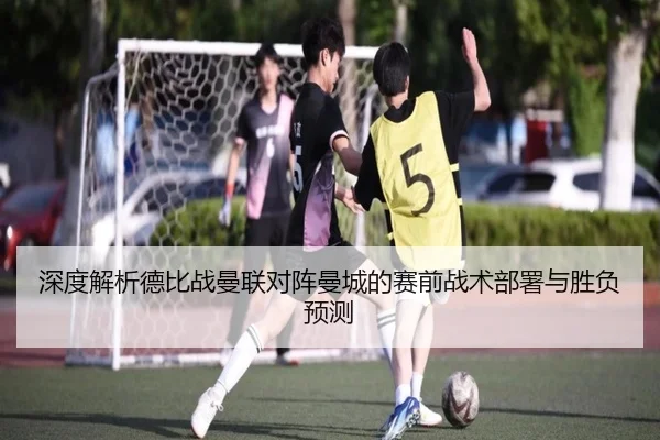 深度解析德比战曼联对阵曼城的赛前战术部署与胜负预测